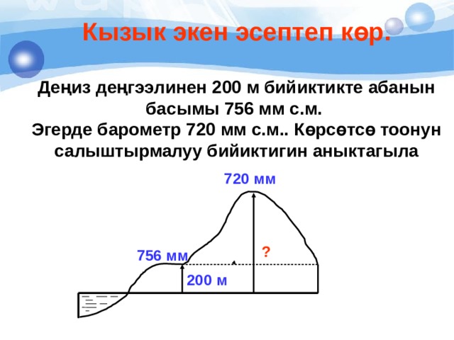 Кызык экен эсептеп көр.  Деңиз деңгээлинен 200 м бийиктикте абанын басымы 756 мм с.м. Эгерде барометр 720 мм с.м.. Көрсөтсө тоонун салыштырмалуу бийиктигин аныктагыла 720 мм ? 756 мм 200 м 