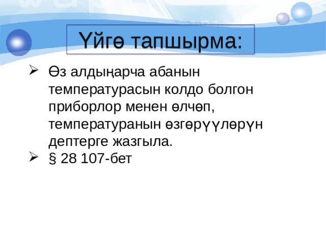 Үйгө тапшырма: Өз алдыңарча абанын температурасын колдо болгон приборлор менен өлчөп, температуранын өзгөрүүлөрүн дептерге жазгыла. § 28 107-бет 