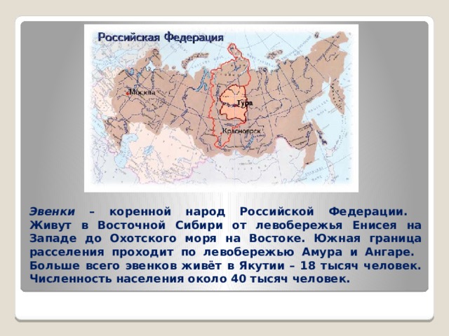 Эвенки – коренной народ Российской Федерации.  Живут в Восточной Сибири от левобережья Енисея на Западе до Охотского моря на Востоке. Южная граница расселения проходит по левобережью Амура и Ангаре.  Больше всего эвенков живёт в Якутии – 18 тысяч человек.  Численность населения около 40 тысяч человек. 