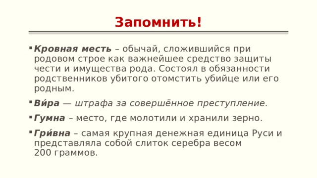 Запомнить! Кровная месть  –  обычай, сложившийся при родовом строе как важнейшее средство защиты чести и имущества рода. Состоял в обязанности родственников убитого отомстить убийце или его родным. Ви́ра  — штрафа за совершённое преступление. Гумна – место, где молотили и хранили зерно. Гри́вна – самая крупная денежная единица Руси и представляла собой слиток серебра весом 200 граммов. 