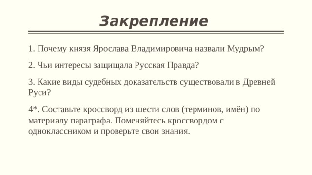 Закрепление  1. Почему князя Ярослава Владимировича назвали Мудрым? 2. Чьи интересы защищала Русская Правда? 3. Какие виды судебных доказательств существовали в Древней Руси? 4*. Составьте кроссворд из шести слов (терминов, имён) по материалу параграфа. Поменяйтесь кроссвордом с одноклассником и проверьте свои знания. 