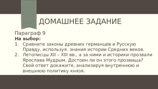 Домашнее задание Параграф 9 На выбор: Сравните законы древних германцев и Русскую Правду, используя. знания истории Средних веков. Летописцы XII – XIII вв., а за ними и историки прозвали Ярослава Мудрым. Достоин ли он этого прозвища? Свой ответ докажите, анализируя внутреннюю и внешнюю политику князя. 