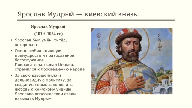 Ярослав Мудрый — киевский князь. Ярослав Мудрый (1019–1054 гг.) Ярослав был умён, хитёр, осторожен. Очень любил книжную премудрость и православное богослужение. Покровительствовал Церкви, стремился к просвещению народа. За свою взвешенную и дальновидную политику, за создание новых законов и за любовь к книжному учению Ярослава впослед­ствии стали называть Мудрым. 
