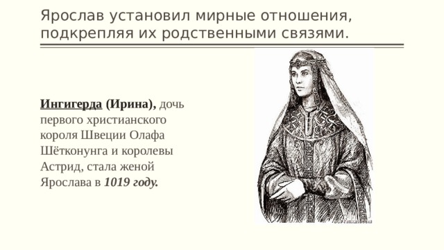 Ярослав установил мирные отношения, подкрепляя их родственными связями. Ингигерда  (Ирина), дочь первого христианского короля Швеции Олафа Шётконунга и королевы Астрид, стала женой Ярослава в 1019 году. 