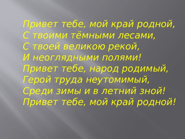 Привет тебе, мой край родной,  С твоими тёмными лесами,  С твоей великою рекой,  И неоглядными полями!  Привет тебе, народ родимый,  Герой труда неутомимый,  Среди зимы и в летний зной!  Привет тебе, мой край родной! 