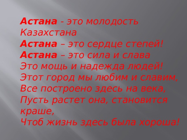 Астана  - это молодость Казахстана  Астана  – это сердце степей!  Астана  – это сила и слава  Это мощь и надежда людей!  Этот город мы любим и славим,  Все построено здесь на века,  Пусть растет она, становится краше,  Чтоб жизнь здесь была хороша!    