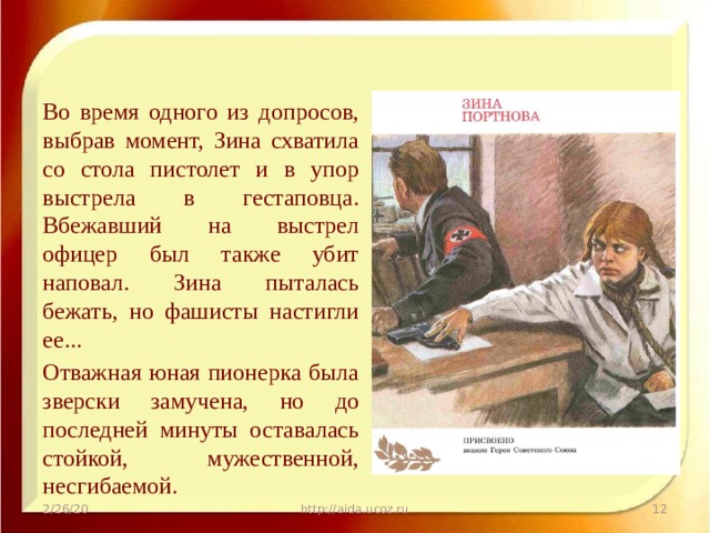Во время одного из допросов, выбрав момент, Зина схватила со стола пистолет и в упор выстрела в гестаповца. Вбежавший на выстрел офицер был также убит наповал. Зина пыталась бежать, но фашисты настигли ее... Отважная юная пионерка была зверски замучена, но до последней минуты оставалась стойкой, мужественной, несгибаемой. 2/26/20 http://aida.ucoz.ru  