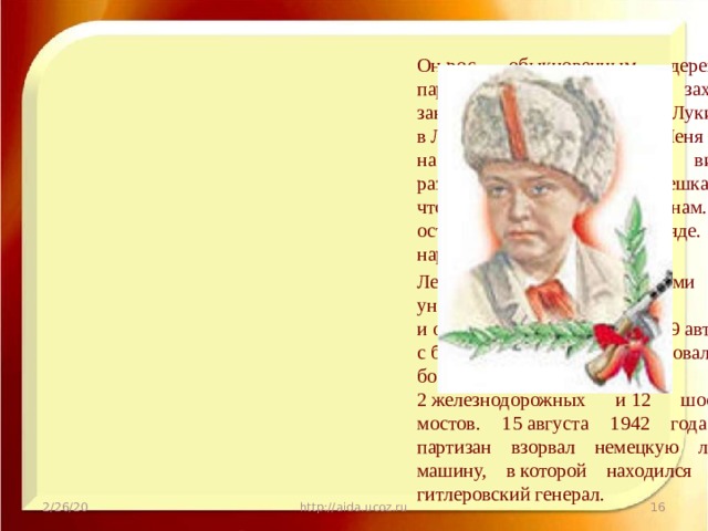 Он рос обыкновенным деревенским парнишкой. Когда немецкие захватчики заняли его родную деревню Лукино, что в Ленинградской области, Леня собрал на местах боев несколько винтовок, раздобыл у фашистов два мешка гранат, чтобы передать их партизанам. И сам остался в партизанском отряде. Воевал наравне со взрослыми. Леня в боях с оккупантами лично уничтожил 78 немецких солдат и офицеров, подорвал 9 автомашин с боеприпасами. Он участвовал в 27 боевых операциях, взрыве 2 железнодорожных и 12 шоссейных мостов. 15 августа 1942 года юный партизан взорвал немецкую легковую машину, в которой находился важный гитлеровский генерал. 2/26/20 http://aida.ucoz.ru  