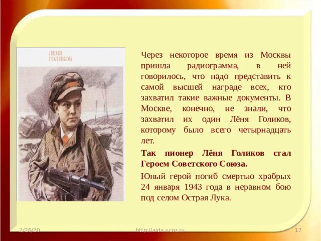 Через некоторое время из Москвы пришла радиограмма, в ней говорилось, что надо представить к самой высшей награде всех, кто захватил такие важные документы. В Москве, конечно, не знали, что захватил их один Лёня Голиков, которому было всего четырнадцать лет. Так пионер Лёня Голиков стал Героем Советского Союза. Юный герой погиб смертью храбрых 24 января 1943 года в неравном бою под селом Острая Лука. 2/26/20 http://aida.ucoz.ru  