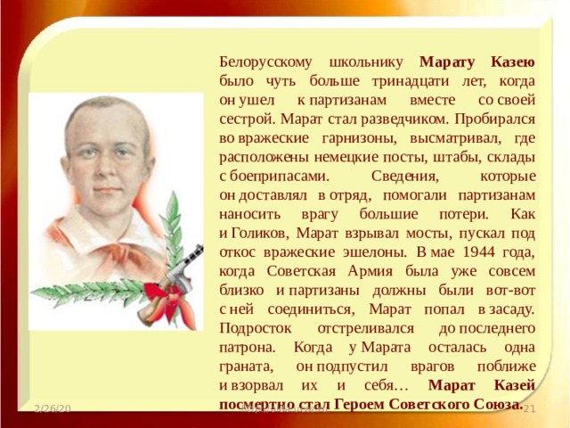 Белорусскому школьнику Марату Казею было чуть больше тринадцати лет, когда он ушел к партизанам вместе со своей сестрой. Марат стал разведчиком. Пробирался во вражеские гарнизоны, высматривал, где расположены немецкие посты, штабы, склады с боеприпасами. Сведения, которые он доставлял в отряд, помогали партизанам наносить врагу большие потери. Как и Голиков, Марат взрывал мосты, пускал под откос вражеские эшелоны. В мае 1944 года, когда Советская Армия была уже совсем близко и партизаны должны были вот-вот с ней соединиться, Марат попал в засаду. Подросток отстреливался до последнего патрона. Когда у Марата осталась одна граната, он подпустил врагов поближе и взорвал их и себя… Марат Казей посмертно стал Героем Советского Союза. 2/26/20 http://aida.ucoz.ru  