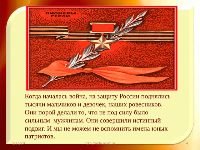 Когда началась война, на защиту России поднялись тысячи мальчиков и девочек, наших ровесников. Они порой делали то, что не под силу было сильным мужчинам. Они совершили истинный подвиг. И мы не можем не вспомнить имена юных патриотов. 2/26/20 http://aida.ucoz.ru  