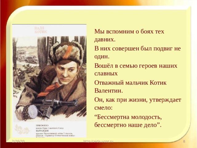Мы вспомним о боях тех давних. В них совершен был подвиг не один. Вошёл в семью героев наших славных Отважный мальчик Котик Валентин. Он, как при жизни, утверждает смело: “ Бессмертна молодость, бессмертно наше дело”. 2/26/20 http://aida.ucoz.ru  