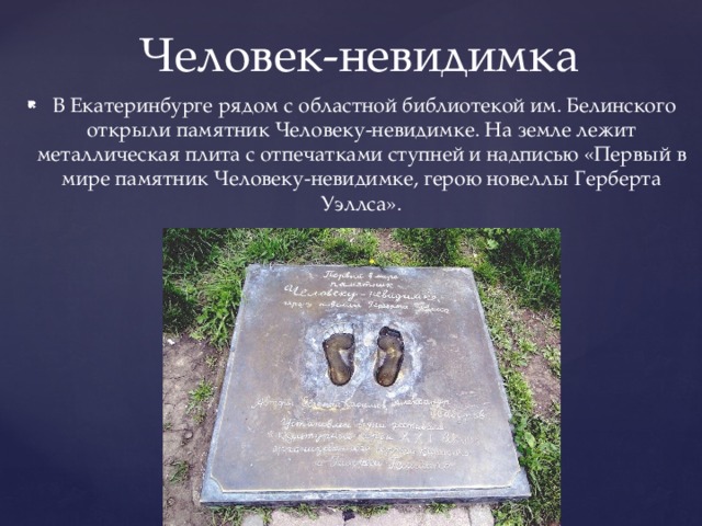 Человек-невидимка  В Екатеринбурге рядом с областной библиотекой им. Белинского открыли памятник Человеку-невидимке. На земле лежит металлическая плита с отпечатками ступней и надписью «Первый в мире памятник Человеку-невидимке, герою новеллы Герберта Уэллса». 