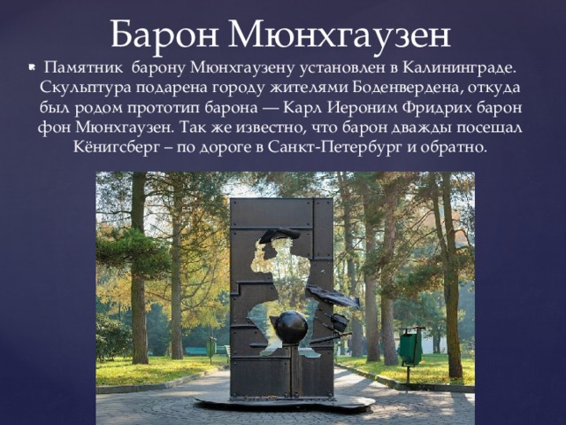 Барон Мюнхгаузен Памятник барону Мюнхгаузену установлен в Калининграде. Скульптура подарена городу жителями Боденвердена, откуда был родом прототип барона — Карл Иероним Фридрих барон фон Мюнхгаузен. Так же известно, что барон дважды посещал Кёнигсберг – по дороге в Санкт-Петербург и обратно. 