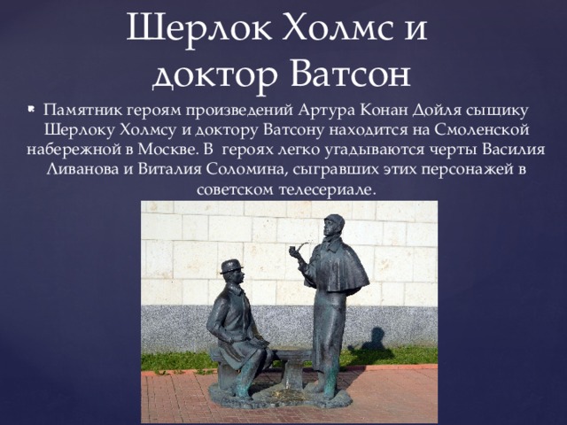 Шерлок Холмс и  доктор Ватсон Памятник героям произведений Артура Конан Дойля сыщику Шерлоку Холмсу и доктору Ватсону находится на Смоленской набережной в Москве. В героях легко угадываются черты Василия Ливанова и Виталия Соломина, сыгравших этих персонажей в советском телесериале. 