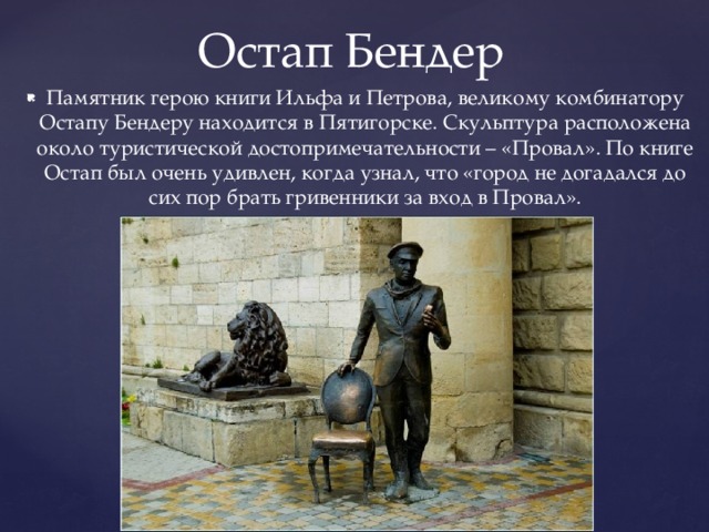 Остап Бендер Памятник герою книги Ильфа и Петрова, великому комбинатору Остапу Бендеру находится в Пятигорске. Скульптура расположена около туристической достопримечательности – «Провал». По книге Остап был очень удивлен, когда узнал, что «город не догадался до сих пор брать гривенники за вход в Провал». 