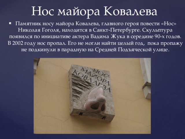Нос майора Ковалева  Памятник носу майора Ковалева, главного героя повести «Нос» Николая Гоголя, находится в Санкт-Петербурге. Скульптура появился по инициативе актера Вадима Жука в середине 90-х годов. В 2002 году нос пропал. Его не могли найти целый год, пока пропажу не подкинули в парадную на Средней Подъяческой улице. 