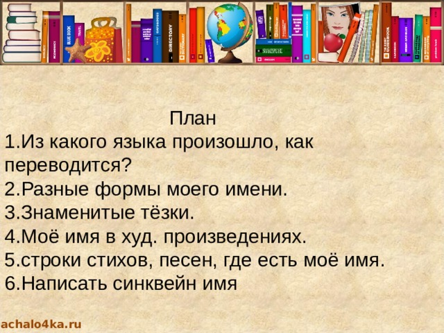  План 1.Из какого языка произошло, как переводится? 2.Разные формы моего имени. 3.Знаменитые тёзки.  4.Моё имя в худ. произведениях. 5.строки стихов, песен, где есть моё имя. 6.Написать синквейн имя nachalo4ka.ru 