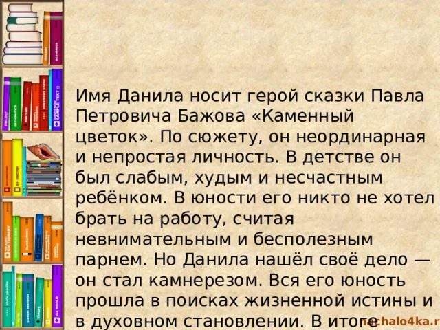 Имя Данила носит герой сказки Павла Петровича Бажова «Каменный цветок». По сюжету, он неординарная и непростая личность. В детстве он был слабым, худым и несчастным ребёнком. В юности его никто не хотел брать на работу, считая невнимательным и бесполезным парнем. Но Данила нашёл своё дело — он стал камнерезом. Вся его юность прошла в поисках жизненной истины и в духовном становлении. В итоге герой выбирает работу на Хозяйку Медной горы и бросает всех своих близких. nachalo4ka.ru 