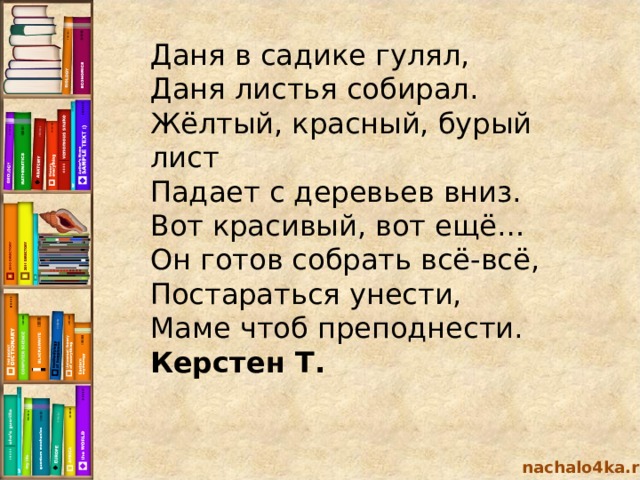 Даня в садике гулял,  Даня листья собирал.  Жёлтый, красный, бурый лист  Падает с деревьев вниз.  Вот красивый, вот ещё…  Он готов собрать всё-всё,  Постараться унести,  Маме чтоб преподнести. Керстен Т. nachalo4ka.ru 