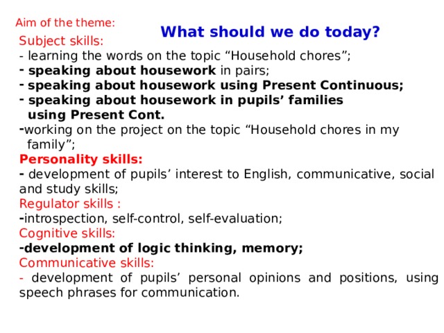 What should we do today?  Aim of the theme: Subject skills: - learning the words on the topic “Household chores”;  speaking about housework in pairs;  speaking about housework using Present Continuous;  speaking about housework in pupils’ families  using Present Cont. working on the project on the topic “Household chores in my  family”; Personality skills:  development of pupils’ interest to English, communicative, social and study skills; Regulator skills : introspection, self-control, self-evaluation; Cognitive skills: development of logic thinking, memory; Communicative skills: - development of pupils’ personal opinions and positions, using speech phrases for communication. 