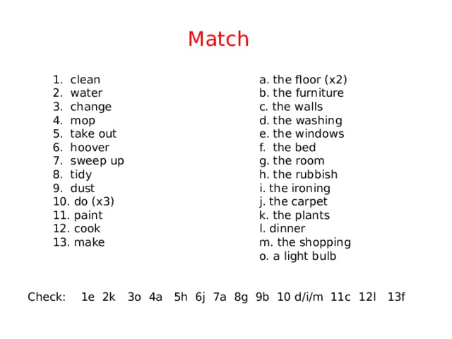Match 1. clean a. the floor (x2) b. the furniture 2. water c. the walls 3. change 4. mop d. the washing 5. take out e. the windows 6. hoover f. the bed g. the room 7. sweep up h. the rubbish 8. tidy i. the ironing 9. dust 10. do (x3) j. the carpet k. the plants 11. paint l. dinner 12. cook 13. make m. the shopping o. a light bulb 12l 7a 11c 10 d/i/m 9b 8g 1e 6j 5h 4a 3o 2k Check: 13f 