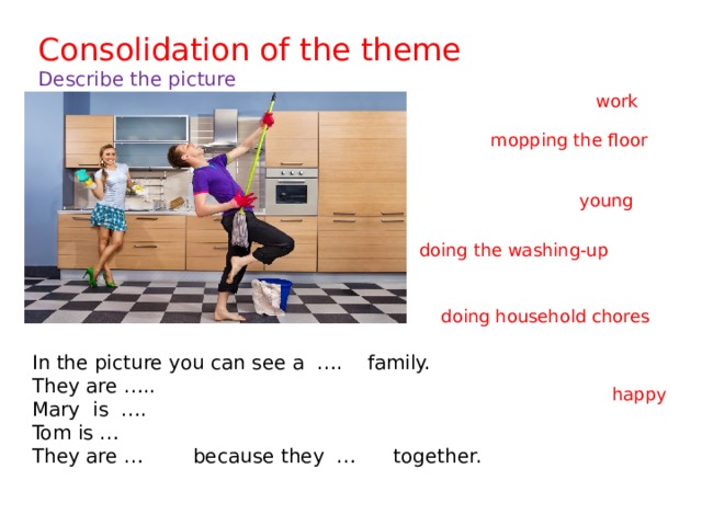 Consolidation of the theme  Describe the picture work mopping the floor young doing the washing-up doing household chores In the picture you can see a …. family. They are ….. Mary is …. Tom is … They are … because they … together. happy 