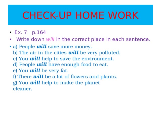 CHECK-UP HOME WORK  Ex. 7 p.164  Write down will  in the correct place in each sentence. a) People will save more money.  b) The air in the cities will be very polluted.  c) You will help to save the environment.  d) People will have enough food to eat.  e) You will be very fat.  f) There will be a lot of ﬂowers and plants.  g) You will help to make the planet  cleaner.     