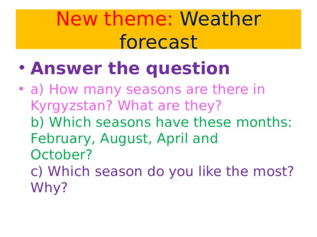 New theme: Weather forecast Answer the question a) How many seasons are there in Kyrgyzstan? What are they?  b) Which seasons have these months: February, August, April and  October?  c) Which season do you like the most? Why?   