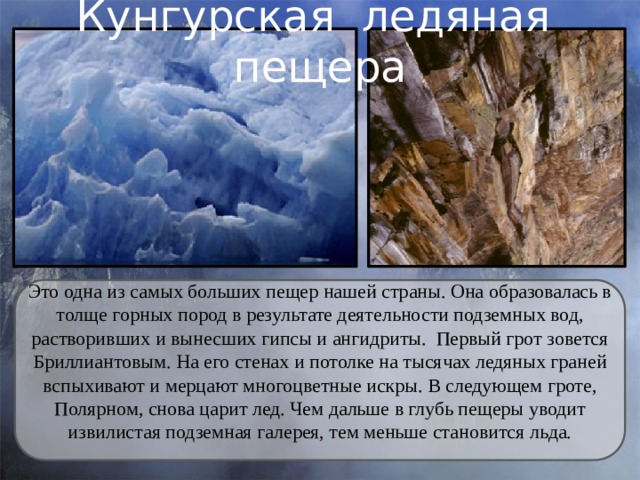 Кунгурская ледяная пещера Это одна из самых больших пещер нашей страны. Она образовалась в толще горных пород в результате деятельности подземных вод, растворивших и вынесших гипсы и ангидриты. Первый грот зовется Бриллиантовым. На его стенах и потолке на тысячах ледяных граней вспыхивают и мерцают многоцветные искры. В следующем гроте, Полярном, снова царит лед. Чем дальше в глубь пещеры уводит извилистая подземная галерея, тем меньше становится льда. 