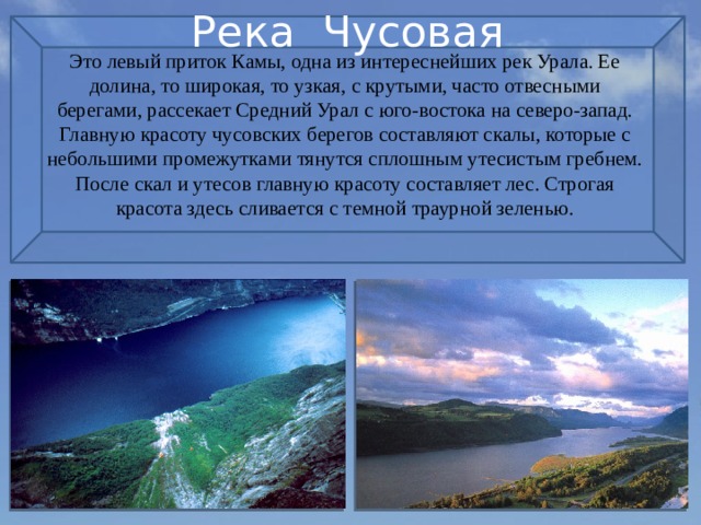 Река Чусовая Это левый приток Камы, одна из интереснейших рек Урала. Ее долина, то широкая, то узкая, с крутыми, часто отвесными берегами, рассекает Средний Урал с юго-востока на северо-запад. Главную красоту чусовских берегов составляют скалы, которые с небольшими промежутками тянутся сплошным утесистым гребнем. После скал и утесов главную красоту составляет лес. Строгая красота здесь сливается с темной траурной зеленью. 