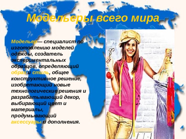 Модельеры всего мира Модельер — специалист по изготовлению моделей одежды, создатель экспериментальных образцов, определяющий образ и стиль , общее конструктивное решение, изобретающий новые технологические решения и разрабатывающий декор, выбирающий цвет и материалы, продумывающий аксессуары и дополнения. 