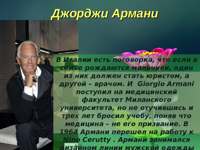 Джорджи Армани В Италии есть поговорка, что если в семье рождаются мальчики, один из них должен стать юристом, а другой – врачом. И  Giorgio Armani поступил на медицинский факультет Миланского университета, но не отучившись и трех лет бросил учебу, поняв что медицина – не его призвание. В 1964 Армани перешел на работу к Nino Cerutty . Армани занимался дизайном линии мужской одежды Hitman. 