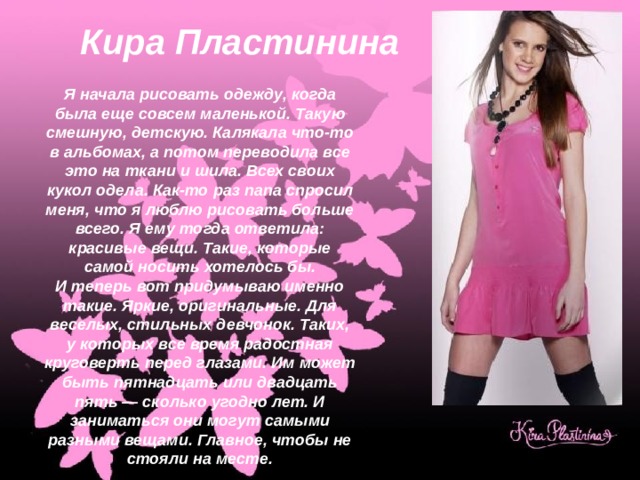 Кира Пластинина Я начала рисовать одежду, когда была еще совсем маленькой. Такую смешную, детскую. Калякала что-то в альбомах, а потом переводила все это на ткани и шила. Всех своих кукол одела. Как-то раз папа спросил меня, что я люблю рисовать больше всего. Я ему тогда ответила: красивые вещи. Такие, которые самой носить хотелось бы. И теперь вот придумываю именно такие. Яркие, оригинальные. Для веселых, стильных девчонок. Таких, у которых все время радостная круговерть перед глазами. Им может быть пятнадцать или двадцать пять — сколько угодно лет. И заниматься они могут самыми разными вещами. Главное, чтобы не стояли на месте. 