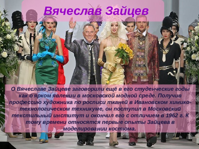 Вячеслав Зайцев О Вячеславе Зайцеве заговорили ещё в его студенческие годы как о ярком явлении в московской модной среде. Получив профессию художника по росписи тканей в Ивановском химико-техноло­гическом техникуме, он поступил в Московский текстильный институт и окончил его с отличием в 1962 г. К тому времени относятся первые опыты Зайцева в моделировании костюма. 