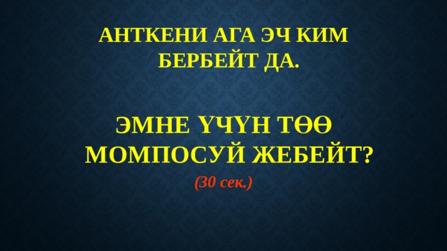 АНТКЕНИ АГА ЭЧ КИМ БЕРБЕЙТ ДА.   ЭМНЕ ҮЧҮН ТӨӨ МОМПОСУЙ ЖЕБЕЙТ? (30 сек.) 