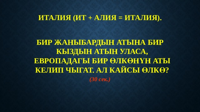 ИТАЛИЯ (ИТ + АЛИЯ = ИТАЛИЯ).   БИР ЖАНЫБАРДЫН АТЫНА БИР КЫЗДЫН АТЫН УЛАСА, ЕВРОПАДАГЫ БИР ӨЛКӨНҮН АТЫ КЕЛИП ЧЫГАТ. АЛ КАЙСЫ ӨЛКӨ? (30 сек.) 