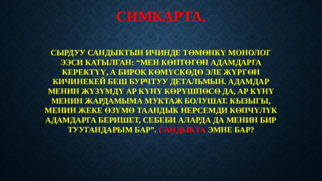 СИМКАРТА.   СЫРДУУ САНДЫКТЫН ИЧИНДЕ ТӨМӨНКҮ МОНОЛОГ ЭЭСИ КАТЫЛГАН: “МЕН КӨПТӨГӨН АДАМДАРГА КЕРЕКТҮҮ, А БИРОК КӨМҮСКӨДӨ ЭЛЕ ЖҮРГӨН КИЧИНЕКЕЙ БЕШ БУРЧТУУ ДЕТАЛЬМЫН. АДАМДАР МЕНИН ЖҮЗҮМДҮ АР КҮНҮ КӨРҮШПӨСӨ ДА, АР КҮНҮ МЕНИН ЖАРДАМЫМА МУКТАЖ БОЛУШАТ. КЫЗЫГЫ, МЕНИН ЖЕКЕ ӨЗҮМӨ ТААНДЫК НЕРСЕМДИ КӨПЧҮЛҮК АДАМДАРГА БЕРИШЕТ, СЕБЕБИ АЛАРДА ДА МЕНИН БИР ТУУГАНДАРЫМ БАР”. САНДЫКТА ЭМНЕ БАР? 