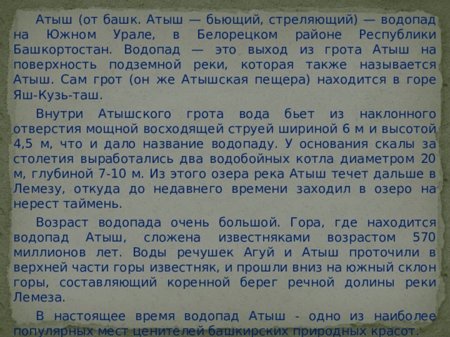 Атыш (от башк. Атыш — бьющий, стреляющий) — водопад на Южном Урале, в Белорецком районе Республики Башкортостан. Водопад — это выход из грота Атыш на поверхность подземной реки, которая также называется Атыш. Сам грот (он же Атышская пещера) находится в горе Яш-Кузь-таш. Внутри Атышского грота вода бьет из наклонного отверстия мощной восходящей струей шириной 6 м и высотой 4,5 м, что и дало название водопаду. У основания скалы за столетия выработались два водобойных котла диаметром 20 м, глубиной 7-10 м. Из этого озера река Атыш течет дальше в Лемезу, откуда до недавнего времени заходил в озеро на нерест таймень. Возраст водопада очень большой. Гора, где находится водопад Атыш, сложена известняками возрастом 570 миллионов лет. Воды речушек Агуй и Атыш проточили в верхней части горы известняк, и прошли вниз на южный склон горы, составляющий коренной берег речной долины реки Лемеза. В настоящее время водопад Атыш - одно из наиболее популярных мест ценителей башкирских природных красот. 