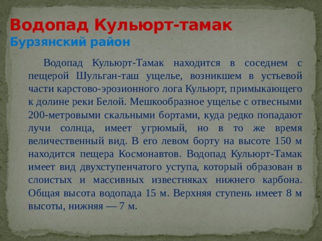 Водопад Кульюрт-тамак  Бурзянский район Водопад Кульюрт-Тамак находится в соседнем с пещерой Шульган-таш ущелье, возникшем в устьевой части карстово-эрозионного лога Кульюрт, примыкающего к долине реки Белой. Мешкообразное ущелье с отвесными 200-метровыми скальными бортами, куда редко попадают лучи солнца, имеет угрюмый, но в то же время величественный вид. В его левом борту на высоте 150 м находится пещера Космонавтов. Водопад Кульюрт-Тамак имеет вид двухступенчатого уступа, который образован в слоистых и массивных известняках нижнего карбона. Общая высота водопада 15 м. Верхняя ступень имеет 8 м высоты, нижняя — 7 м. 