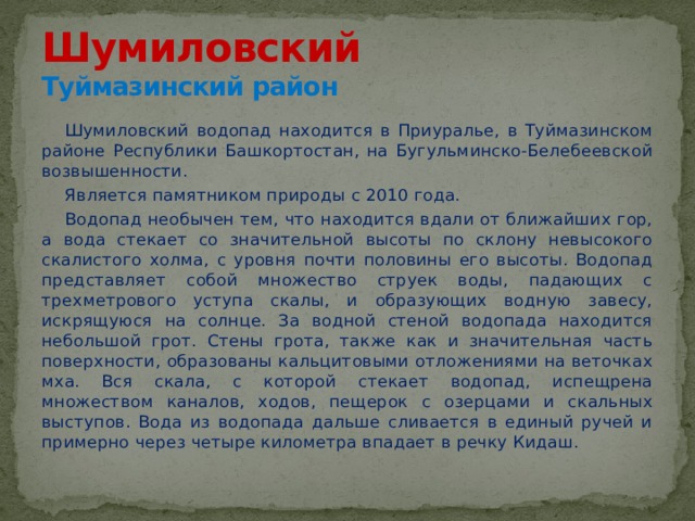 Шумиловский  Туймазинский район Шумиловский водопад находится в Приуралье, в Туймазинском районе Республики Башкортостан, на Бугульминско-Белебеевской возвышенности. Является памятником природы с 2010 года. Водопад необычен тем, что находится вдали от ближайших гор, а вода стекает со значительной высоты по склону невысокого скалистого холма, с уровня почти половины его высоты. Водопад представляет собой множество струек воды, падающих с трехметрового уступа скалы, и образующих водную завесу, искрящуюся на солнце. За водной стеной водопада находится небольшой грот. Стены грота, также как и значительная часть поверхности, образованы кальцитовыми отложениями на веточках мха. Вся скала, с которой стекает водопад, испещрена множеством каналов, ходов, пещерок с озерцами и скальных выступов. Вода из водопада дальше сливается в единый ручей и примерно через четыре километра впадает в речку Кидаш. 
