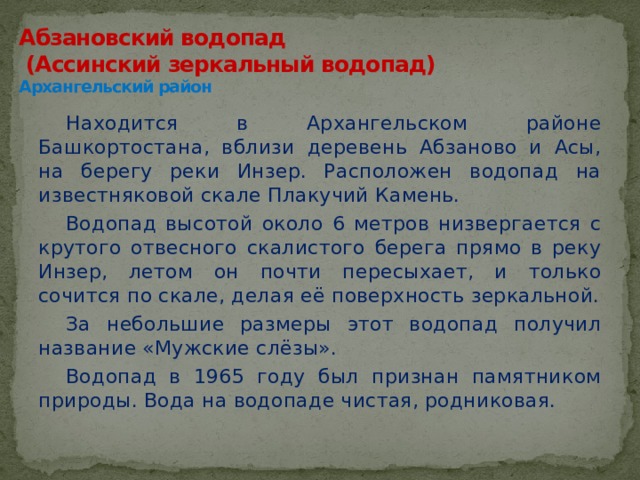 Абзановский водопад  (Ассинский зеркальный водопад)  Архангельский район Находится в Архангельском районе Башкортостана, вблизи деревень Абзаново и Асы, на берегу реки Инзер. Расположен водопад на известняковой скале Плакучий Камень. Водопад высотой около 6 метров низвергается с крутого отвесного скалистого берега прямо в реку Инзер, летом он почти пересыхает, и только сочится по скале, делая её поверхность зеркальной. За небольшие размеры этот водопад получил название «Мужские слёзы». Водопад в 1965 году был признан памятником природы. Вода на водопаде чистая, родниковая. 
