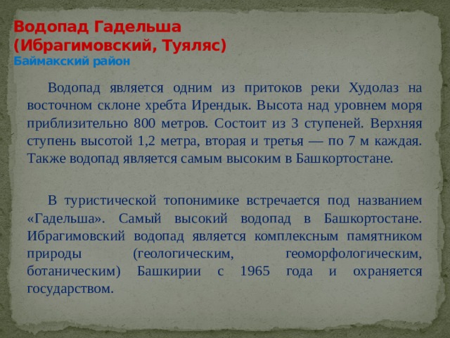 Водопад Гадельша  (Ибрагимовский, Туяляс)  Баймакский район Водопад является одним из притоков реки Худолаз на восточном склоне хребта Ирендык. Высота над уровнем моря приблизительно 800 метров. Состоит из 3 ступеней. Верхняя ступень высотой 1,2 метра, вторая и третья — по 7 м каждая. Также водопад является самым высоким в Башкортостане.   В туристической топонимике встречается под названием «Гадельша». Самый высокий водопад в Башкортостане. Ибрагимовский водопад является комплексным памятником природы (геологическим, геоморфологическим, ботаническим) Башкирии с 1965 года и охраняется государством. 