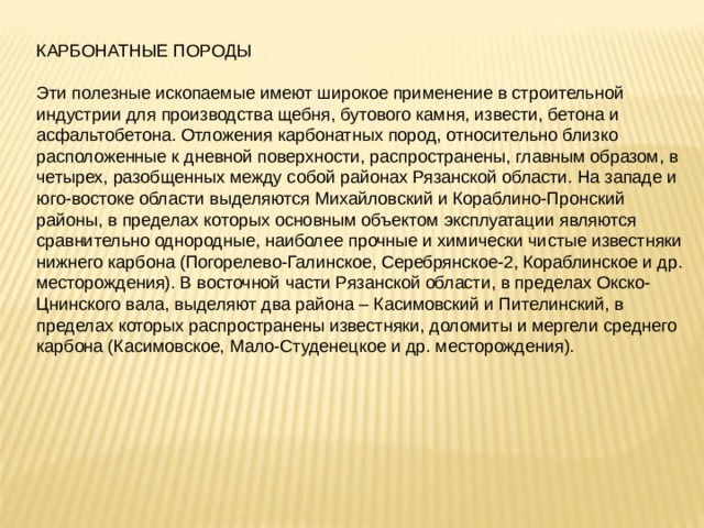 КАРБОНАТНЫЕ ПОРОДЫ Эти полезные ископаемые имеют широкое применение в строительной индустрии для производства щебня, бутового камня, извести, бетона и асфальтобетона. Отложения карбонатных пород, относительно близко расположенные к дневной поверхности, распространены, главным образом, в четырех, разобщенных между собой районах Рязанской области. На западе и юго-востоке области выделяются Михайловский и Кораблино-Пронский районы, в пределах которых основным объектом эксплуатации являются сравнительно однородные, наиболее прочные и химически чистые известняки нижнего карбона (Погорелево-Галинское, Серебрянское-2, Кораблинское и др. месторождения). В восточной части Рязанской области, в пределах Окско-Цнинского вала, выделяют два района – Касимовский и Пителинский, в пределах которых распространены известняки, доломиты и мергели среднего карбона (Касимовское, Мало-Студенецкое и др. месторождения). 