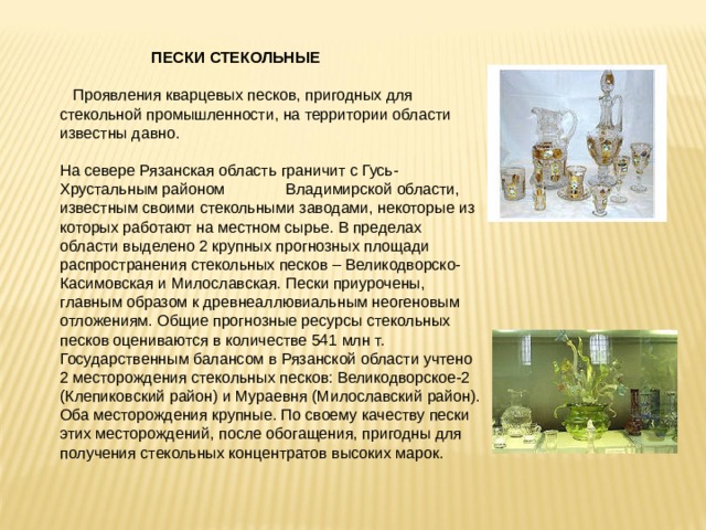  ПЕСКИ СТЕКОЛЬНЫЕ  Проявления кварцевых песков, пригодных для стекольной промышленности, на территории области известны давно. На севере Рязанская область граничит с Гусь-Хрустальным районом Владимирской области, известным своими стекольными заводами, некоторые из которых работают на местном сырье. В пределах области выделено 2 крупных прогнозных площади  распространения стекольных песков – Великодворско-Касимовская и Милославская. Пески приурочены, главным образом к древнеаллювиальным неогеновым отложениям. Общие прогнозные ресурсы стекольных песков оцениваются в количестве 541 млн т. Государственным балансом в Рязанской области учтено 2 месторождения стекольных песков: Великодворское-2 (Клепиковский район) и Мураевня (Милославский район). Оба месторождения крупные. По своему качеству пески этих месторождений, после обогащения, пригодны для получения стекольных концентратов высоких марок. 