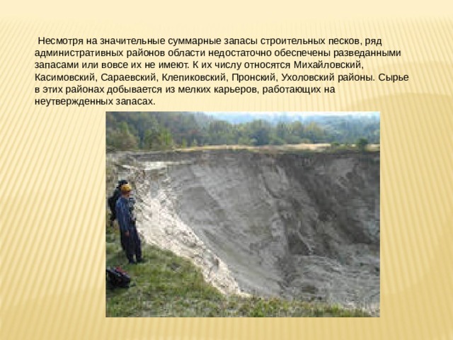  Несмотря на значительные суммарные запасы строительных песков, ряд административных районов области недостаточно обеспечены разведанными запасами или вовсе их не имеют. К их числу относятся Михайловский, Касимовский, Сараевский, Клепиковский, Пронский, Ухоловский районы. Сырье в этих районах добывается из мелких карьеров, работающих на неутвержденных запасах. 