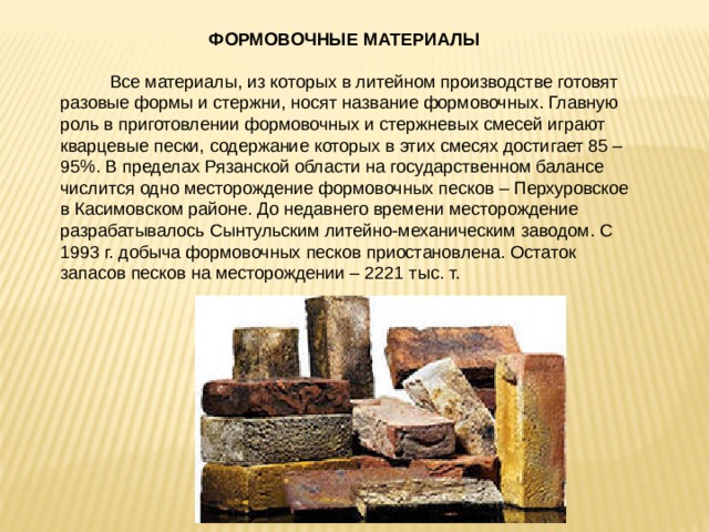  ФОРМОВОЧНЫЕ МАТЕРИАЛЫ  Все материалы, из которых в литейном производстве готовят разовые формы и стержни, носят название формовочных. Главную роль в приготовлении формовочных и стержневых смесей играют кварцевые пески, содержание которых в этих смесях достигает 85 – 95%. В пределах Рязанской области на государственном балансе числится одно месторождение формовочных песков – Перхуровское в Касимовском районе. До недавнего времени месторождение разрабатывалось Сынтульским литейно-механическим заводом. С 1993 г. добыча формовочных песков приостановлена. Остаток запасов песков на месторождении – 2221 тыс. т. 