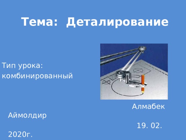  Тема: Деталирование Тип урока:  комбинированный  Алмабек Аймолдир  19. 02. 2020г. 