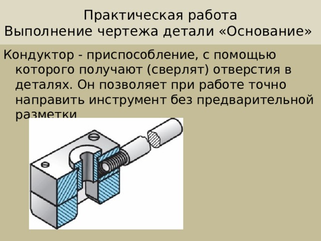 Практическая работа  Выполнение чертежа детали «Основание» Кондуктор - приспособление, с помощью которого получают (сверлят) отверстия в деталях. Он позволяет при работе точно направить инструмент без предварительной разметки 