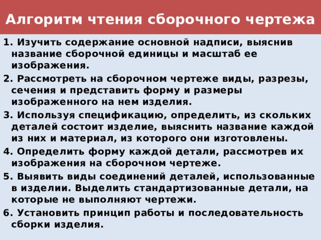 Алгоритм чтения сборочного чертежа 1. Изучить содержание основной надписи, выяснив название сборочной единицы и масштаб ее изображения. 2. Рассмотреть на сборочном чертеже виды, разрезы, сечения и представить форму и размеры изображенного на нем изделия. 3. Используя спецификацию, определить, из скольких деталей состоит изделие, выяснить название каждой из них и материал, из которого они изготовлены. 4. Определить форму каждой детали, рассмотрев их изображения на сборочном чертеже. 5. Выявить виды соединений деталей, использованные в изделии. Выделить стандартизованные детали, на которые не выполняют чертежи. 6. Установить принцип работы и последовательность сборки изделия. 